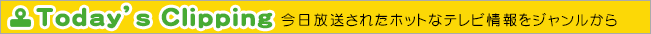 Today's Clipping 今日、放送されたホットなテレビ情報をジャンルから